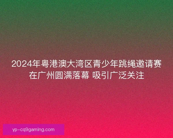 2024年粤港澳大湾区青少年跳绳邀请赛在广州圆满落幕 吸引广泛关注