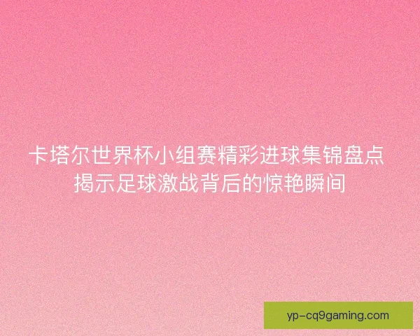 卡塔尔世界杯小组赛精彩进球集锦盘点 揭示足球激战背后的惊艳瞬间